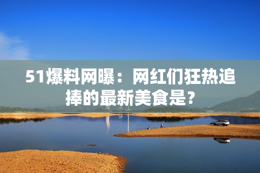 51爆料网曝：网红们狂热追捧的最新美食是？