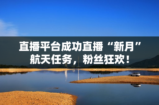 直播平台成功直播“新月”航天任务，粉丝狂欢！