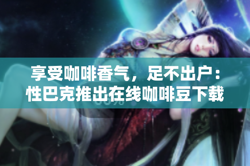 享受咖啡香气，足不出户：性巴克推出在线咖啡豆下载服务