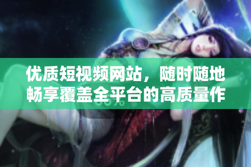 优质短视频网站，随时随地畅享覆盖全平台的高质量作品