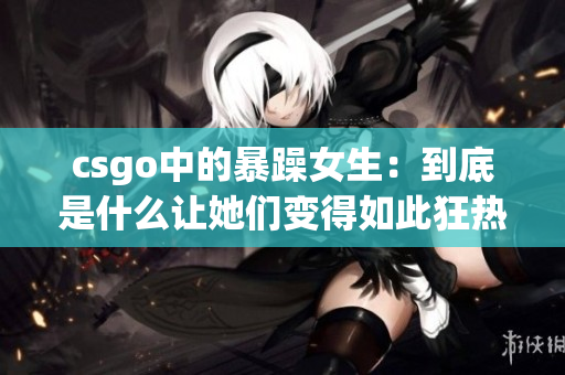 csgo中的暴躁女生：到底是什么让她们变得如此狂热？