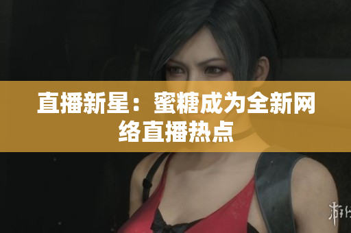直播新星：蜜糖成为全新网络直播热点