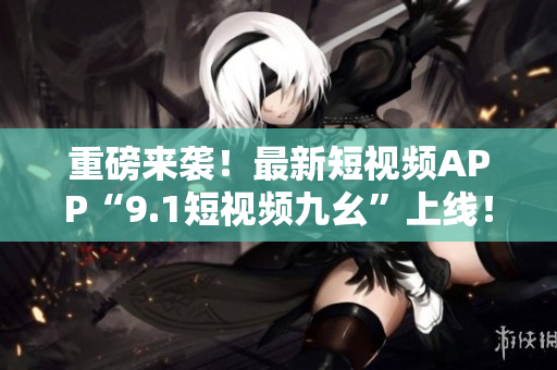 重磅来袭！最新短视频APP“9.1短视频九幺”上线！