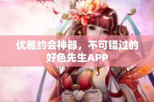 优雅约会神器，不可错过的好色先生APP