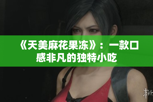 《天美麻花果冻》：一款口感非凡的独特小吃