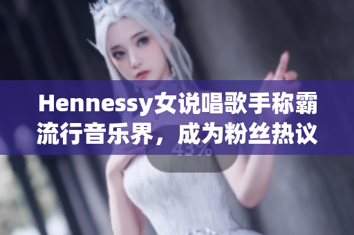 Hennessy女说唱歌手称霸流行音乐界，成为粉丝热议焦点