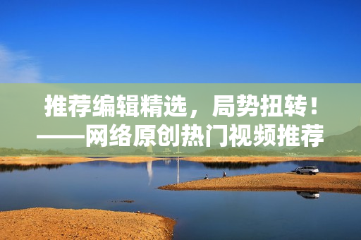 推荐编辑精选，局势扭转！——网络原创热门视频推荐