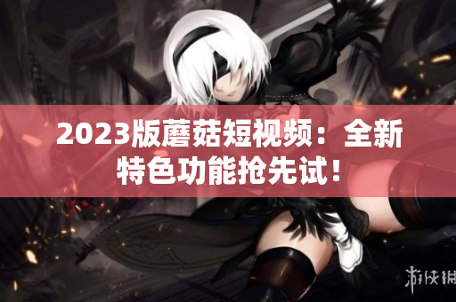 2023版蘑菇短视频：全新特色功能抢先试！