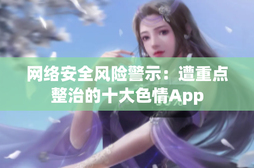 网络安全风险警示：遭重点整治的十大色情App