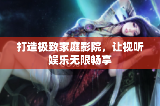 打造极致家庭影院，让视听娱乐无限畅享