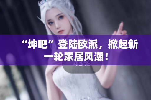 “坤吧”登陆欧派，掀起新一轮家居风潮！
