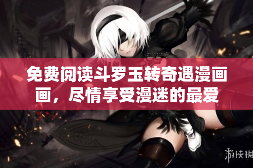 免费阅读斗罗玉转奇遇漫画画，尽情享受漫迷的最爱