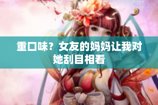 重口味？女友的妈妈让我对她刮目相看