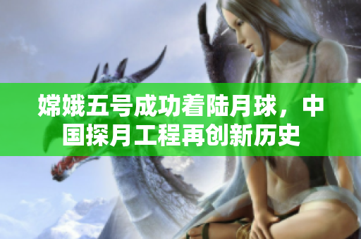 嫦娥五号成功着陆月球，中国探月工程再创新历史