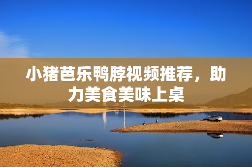 小猪芭乐鸭脖视频推荐，助力美食美味上桌