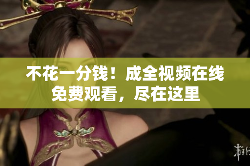 不花一分钱！成全视频在线免费观看，尽在这里