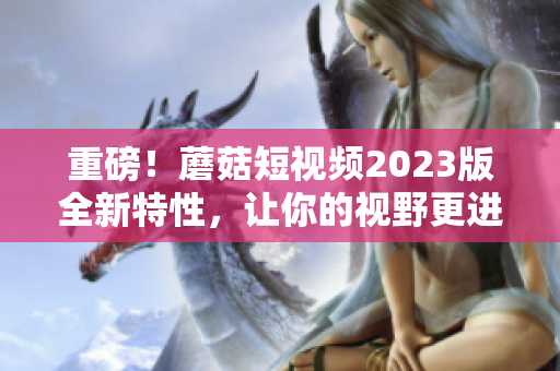 重磅！蘑菇短视频2023版全新特性，让你的视野更进阶！