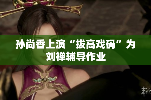 孙尚香上演“拔高戏码”为刘禅辅导作业