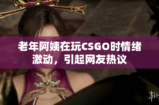 老年阿姨在玩CSGO时情绪激动，引起网友热议