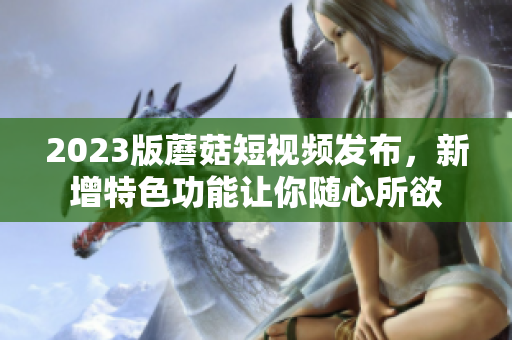 2023版蘑菇短视频发布，新增特色功能让你随心所欲