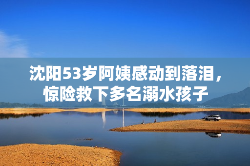 沈阳53岁阿姨感动到落泪，惊险救下多名溺水孩子