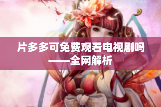 片多多可免费观看电视剧吗——全网解析