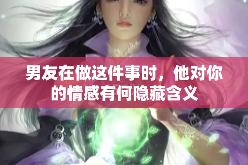 男友在做这件事时，他对你的情感有何隐藏含义