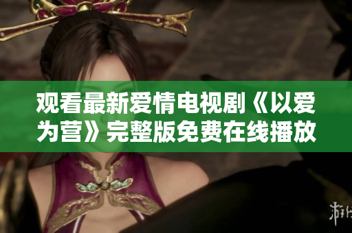 观看最新爱情电视剧《以爱为营》完整版免费在线播放