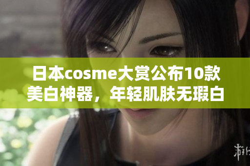 日本cosme大赏公布10款美白神器，年轻肌肤无瑕白细致