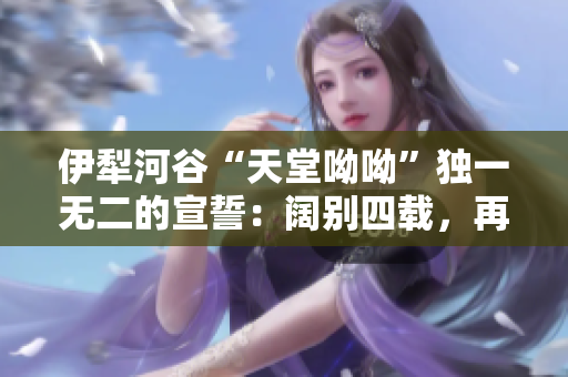 伊犁河谷“天堂呦呦”独一无二的宣誓：阔别四载，再启新程