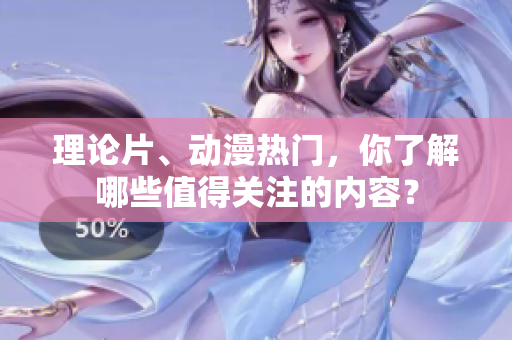 理论片、动漫热门，你了解哪些值得关注的内容？