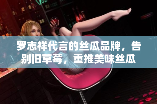 罗志祥代言的丝瓜品牌，告别旧草莓，重推美味丝瓜