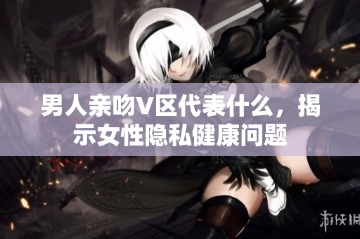 男人亲吻V区代表什么，揭示女性隐私健康问题