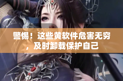 警惕！这些黄软件危害无穷，及时卸载保护自己