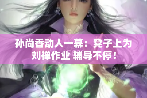 孙尚香动人一幕：凳子上为刘禅作业 辅导不停！