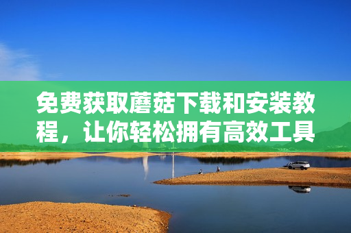 免费获取蘑菇下载和安装教程，让你轻松拥有高效工具！