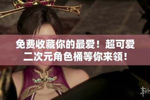 免费收藏你的最爱！超可爱二次元角色桶等你来领！