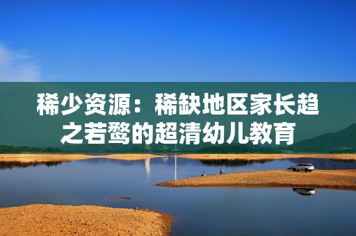 稀少资源：稀缺地区家长趋之若鹜的超清幼儿教育