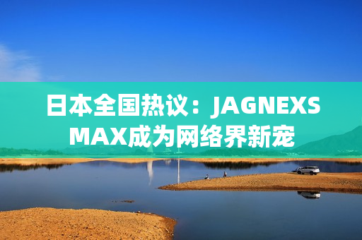 日本全国热议：JAGNEXSMAX成为网络界新宠