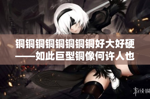 铜铜铜铜铜铜铜铜好大好硬——如此巨型铜像何许人也？