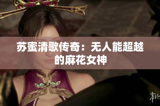 苏蜜清歌传奇：无人能超越的麻花女神