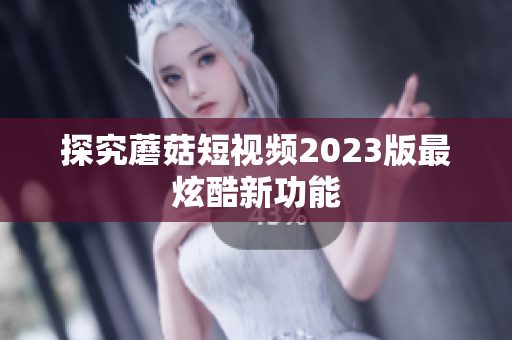 探究蘑菇短视频2023版最炫酷新功能