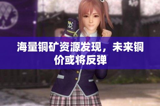 海量铜矿资源发现，未来铜价或将反弹