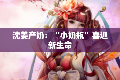 沈姜产奶：“小奶瓶”喜迎新生命