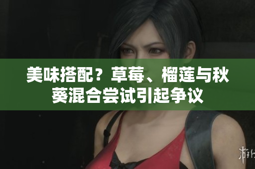 美味搭配？草莓、榴莲与秋葵混合尝试引起争议