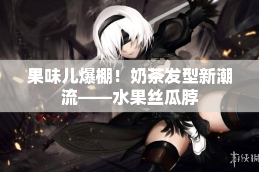 果味儿爆棚！奶茶发型新潮流——水果丝瓜脖