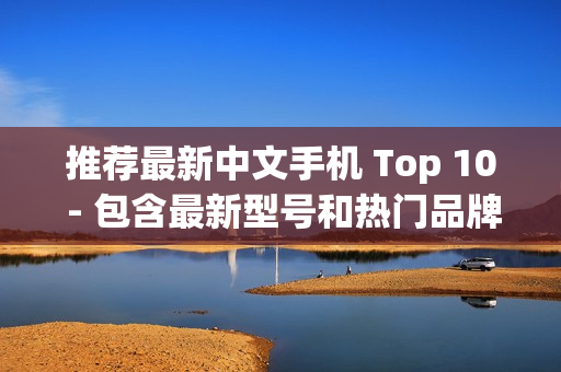 推荐最新中文手机 Top 10 - 包含最新型号和热门品牌