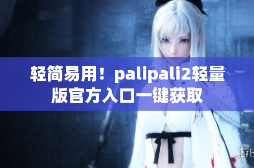 轻简易用！palipali2轻量版官方入口一键获取