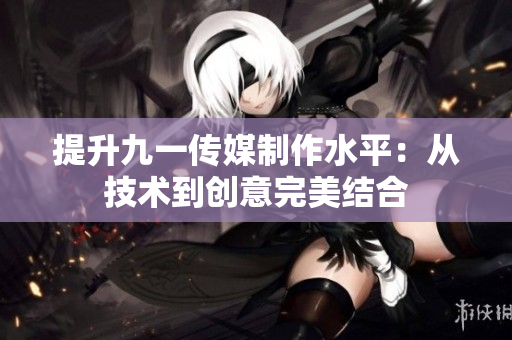 提升九一传媒制作水平：从技术到创意完美结合