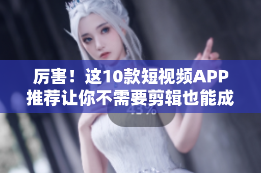 厉害！这10款短视频APP推荐让你不需要剪辑也能成为视频达人
